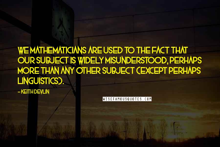 Keith Devlin Quotes: We mathematicians are used to the fact that our subject is widely misunderstood, perhaps more than any other subject (except perhaps linguistics).