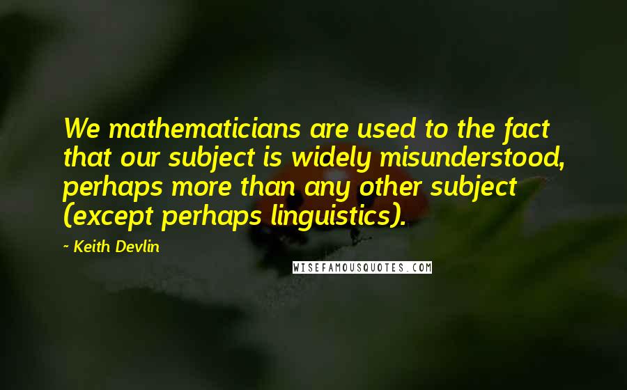 Keith Devlin Quotes: We mathematicians are used to the fact that our subject is widely misunderstood, perhaps more than any other subject (except perhaps linguistics).