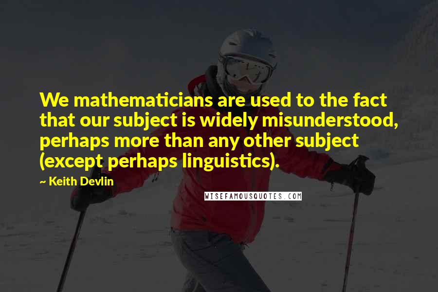 Keith Devlin Quotes: We mathematicians are used to the fact that our subject is widely misunderstood, perhaps more than any other subject (except perhaps linguistics).