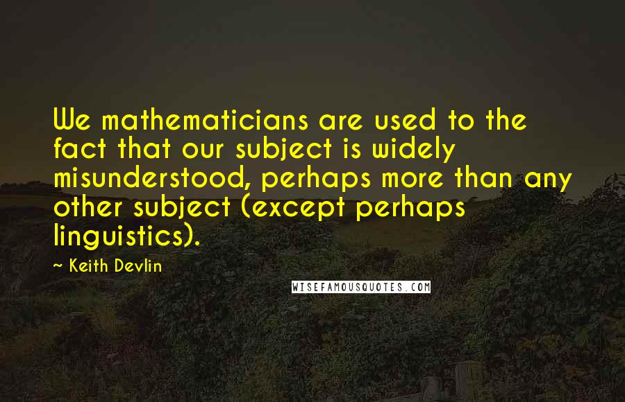 Keith Devlin Quotes: We mathematicians are used to the fact that our subject is widely misunderstood, perhaps more than any other subject (except perhaps linguistics).