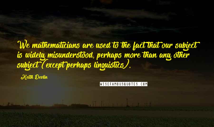 Keith Devlin Quotes: We mathematicians are used to the fact that our subject is widely misunderstood, perhaps more than any other subject (except perhaps linguistics).