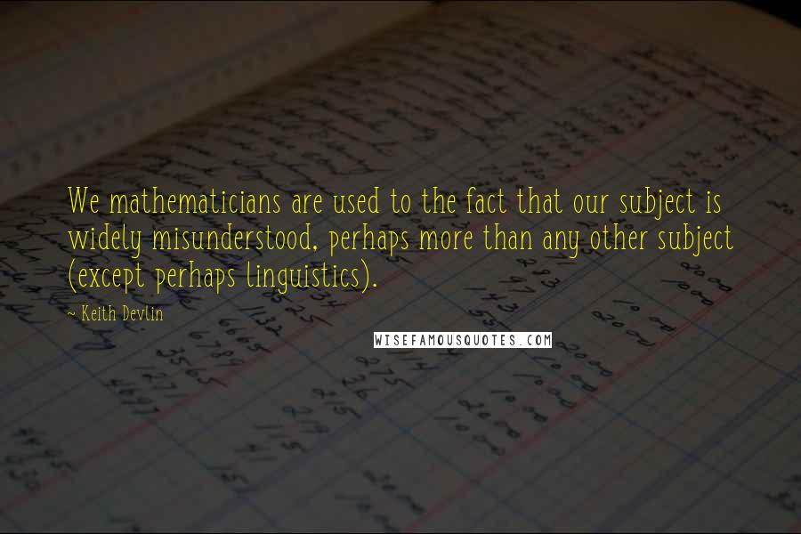 Keith Devlin Quotes: We mathematicians are used to the fact that our subject is widely misunderstood, perhaps more than any other subject (except perhaps linguistics).