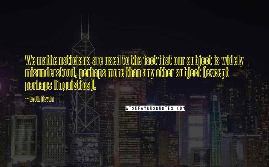 Keith Devlin Quotes: We mathematicians are used to the fact that our subject is widely misunderstood, perhaps more than any other subject (except perhaps linguistics).