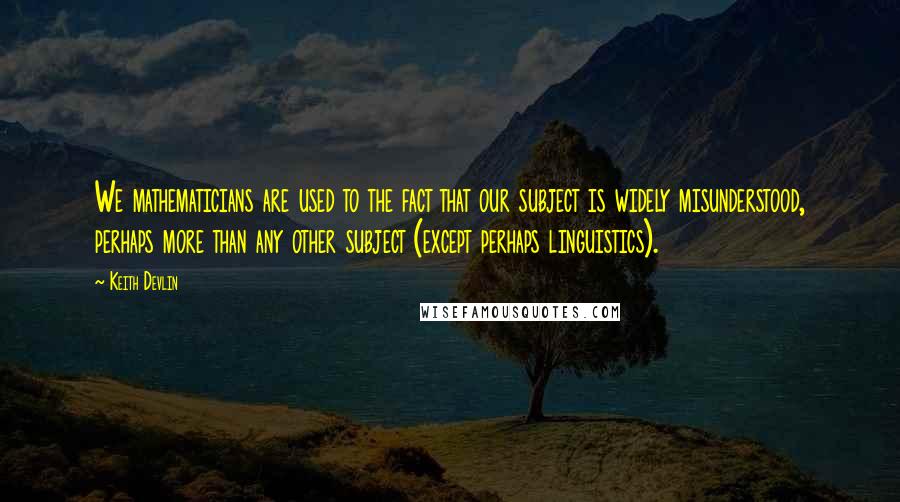 Keith Devlin Quotes: We mathematicians are used to the fact that our subject is widely misunderstood, perhaps more than any other subject (except perhaps linguistics).