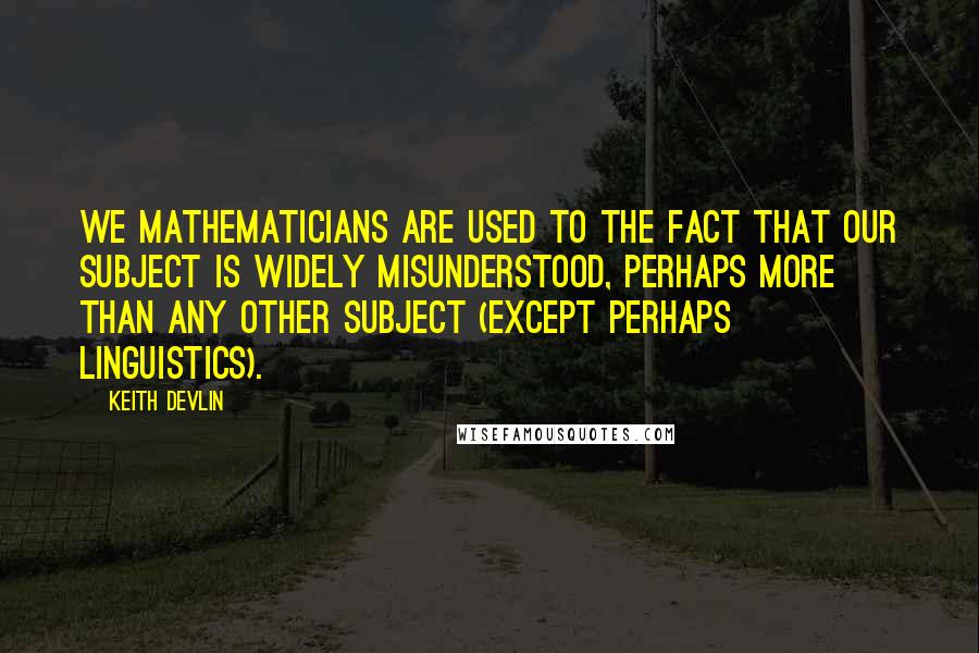 Keith Devlin Quotes: We mathematicians are used to the fact that our subject is widely misunderstood, perhaps more than any other subject (except perhaps linguistics).