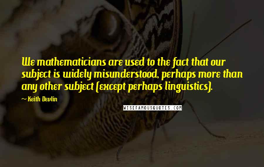 Keith Devlin Quotes: We mathematicians are used to the fact that our subject is widely misunderstood, perhaps more than any other subject (except perhaps linguistics).
