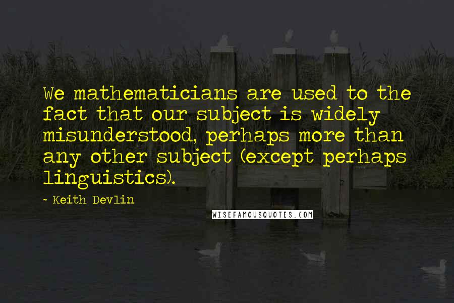 Keith Devlin Quotes: We mathematicians are used to the fact that our subject is widely misunderstood, perhaps more than any other subject (except perhaps linguistics).