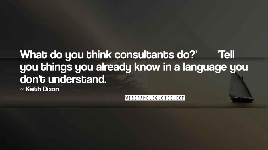 Keith Dixon Quotes: What do you think consultants do?'       'Tell you things you already know in a language you don't understand.