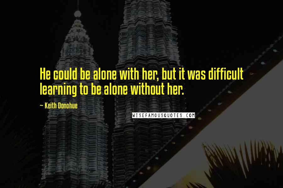 Keith Donohue Quotes: He could be alone with her, but it was difficult learning to be alone without her.