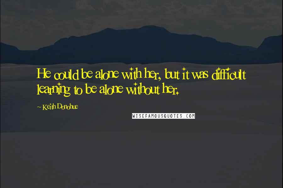 Keith Donohue Quotes: He could be alone with her, but it was difficult learning to be alone without her.