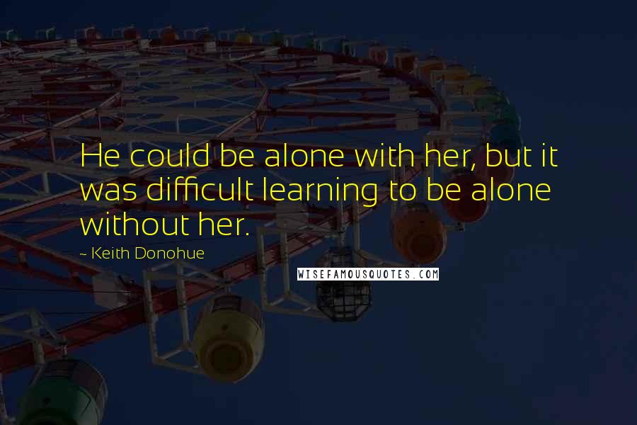 Keith Donohue Quotes: He could be alone with her, but it was difficult learning to be alone without her.