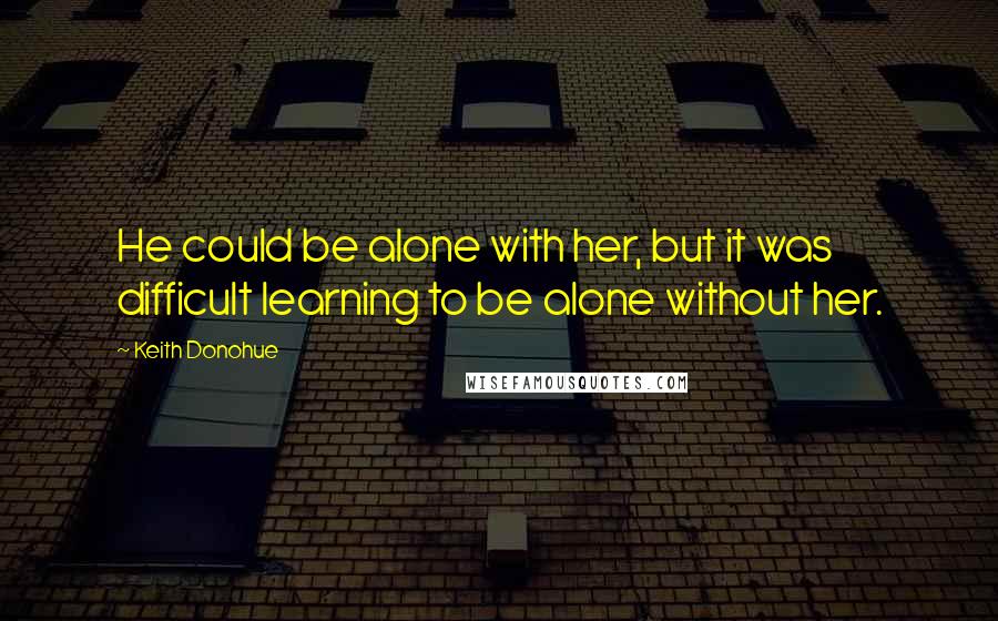 Keith Donohue Quotes: He could be alone with her, but it was difficult learning to be alone without her.