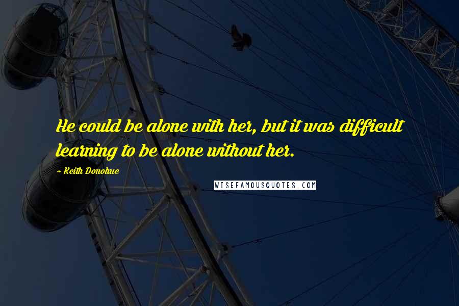 Keith Donohue Quotes: He could be alone with her, but it was difficult learning to be alone without her.