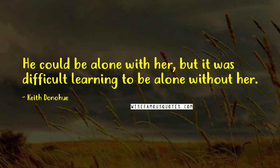 Keith Donohue Quotes: He could be alone with her, but it was difficult learning to be alone without her.