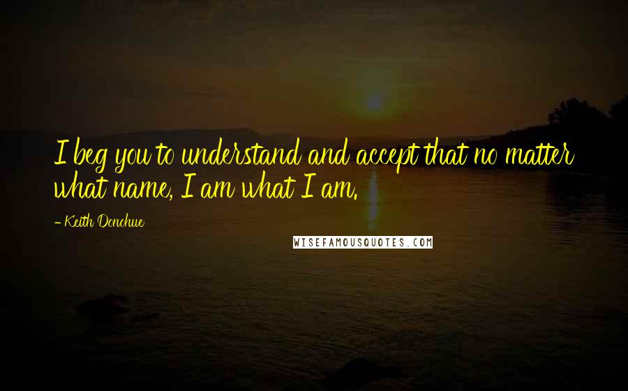 Keith Donohue Quotes: I beg you to understand and accept that no matter what name, I am what I am.