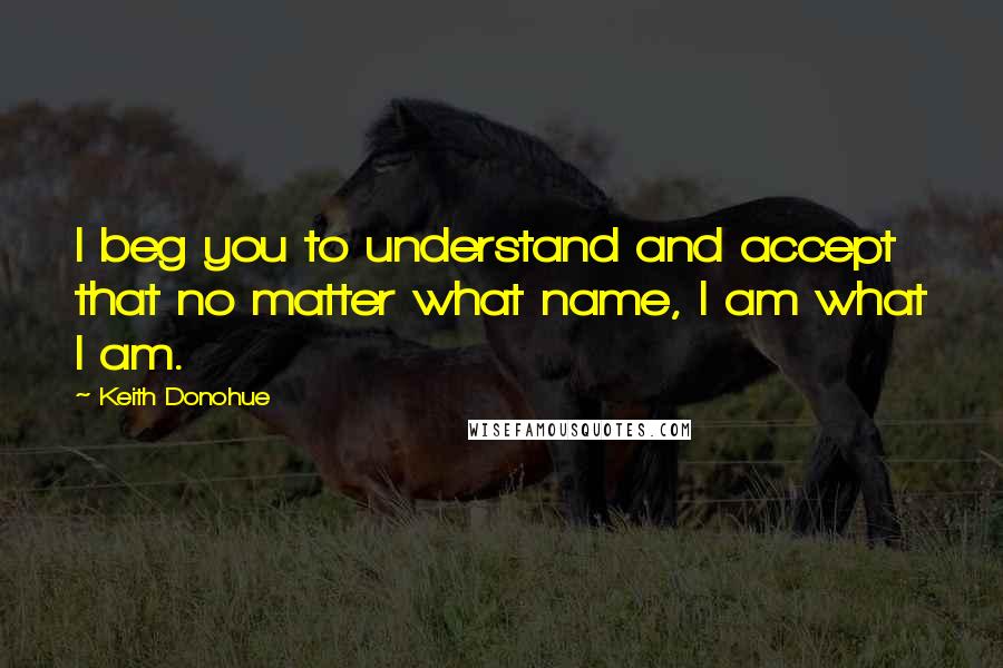 Keith Donohue Quotes: I beg you to understand and accept that no matter what name, I am what I am.