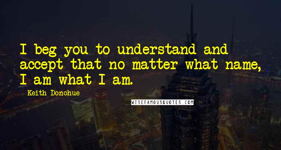 Keith Donohue Quotes: I beg you to understand and accept that no matter what name, I am what I am.