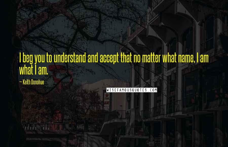 Keith Donohue Quotes: I beg you to understand and accept that no matter what name, I am what I am.