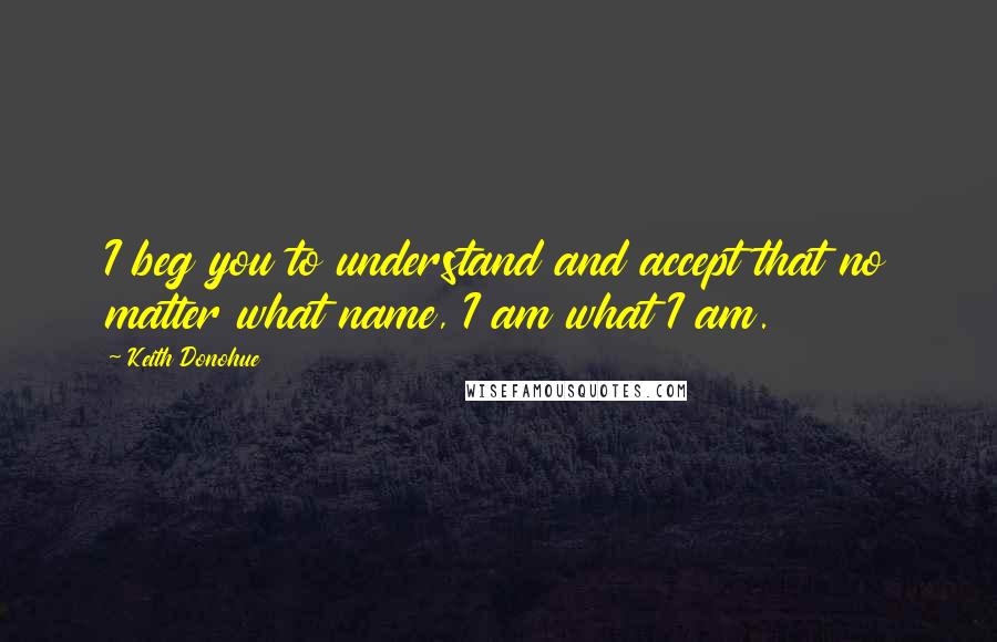 Keith Donohue Quotes: I beg you to understand and accept that no matter what name, I am what I am.