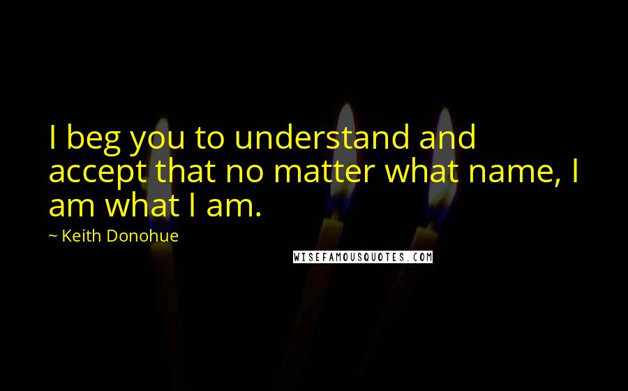 Keith Donohue Quotes: I beg you to understand and accept that no matter what name, I am what I am.