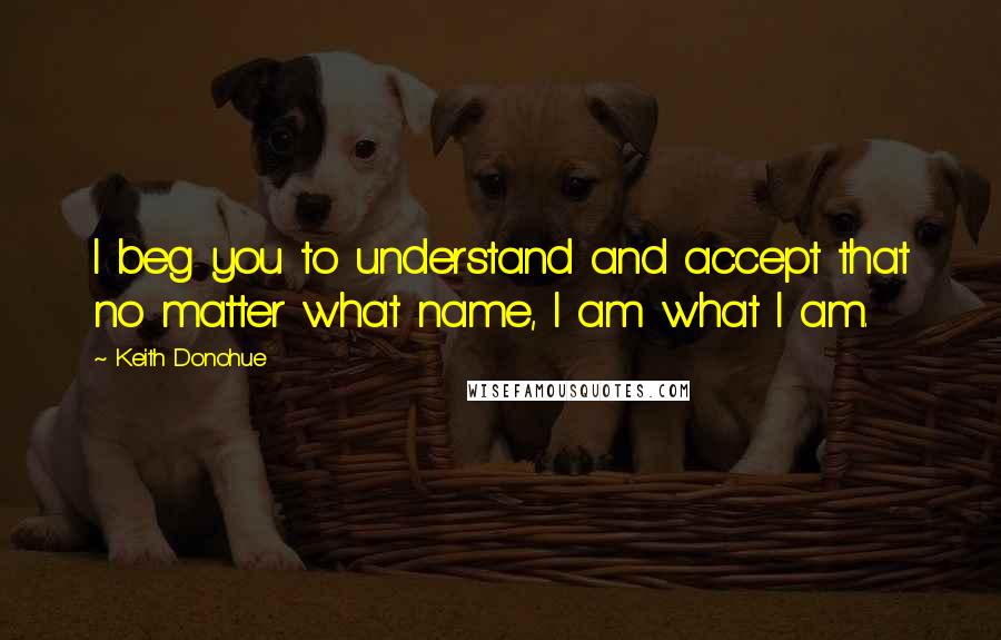 Keith Donohue Quotes: I beg you to understand and accept that no matter what name, I am what I am.