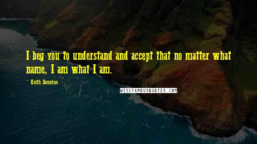 Keith Donohue Quotes: I beg you to understand and accept that no matter what name, I am what I am.