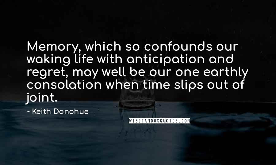 Keith Donohue Quotes: Memory, which so confounds our waking life with anticipation and regret, may well be our one earthly consolation when time slips out of joint.