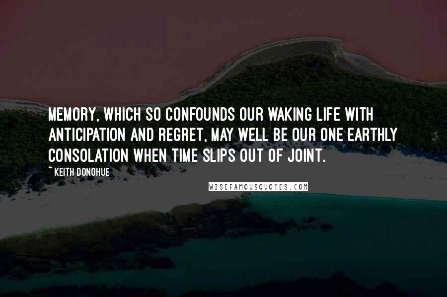 Keith Donohue Quotes: Memory, which so confounds our waking life with anticipation and regret, may well be our one earthly consolation when time slips out of joint.