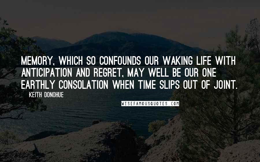 Keith Donohue Quotes: Memory, which so confounds our waking life with anticipation and regret, may well be our one earthly consolation when time slips out of joint.