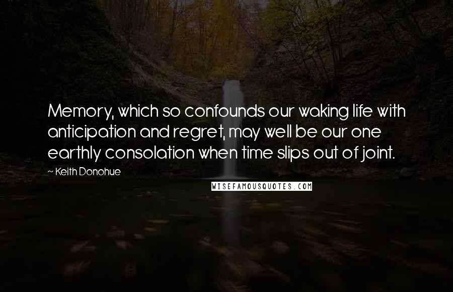 Keith Donohue Quotes: Memory, which so confounds our waking life with anticipation and regret, may well be our one earthly consolation when time slips out of joint.