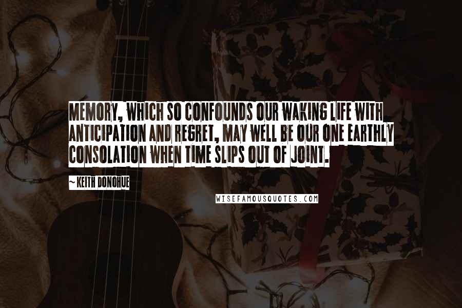 Keith Donohue Quotes: Memory, which so confounds our waking life with anticipation and regret, may well be our one earthly consolation when time slips out of joint.