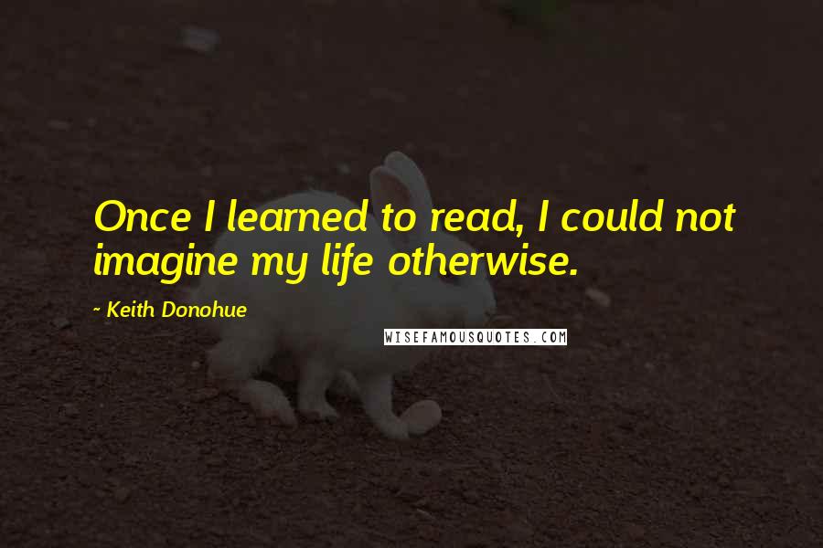 Keith Donohue Quotes: Once I learned to read, I could not imagine my life otherwise.