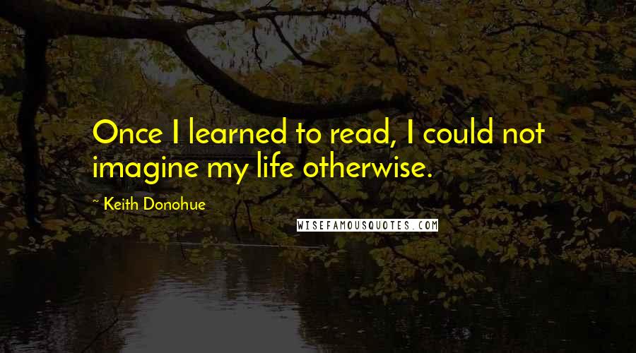 Keith Donohue Quotes: Once I learned to read, I could not imagine my life otherwise.