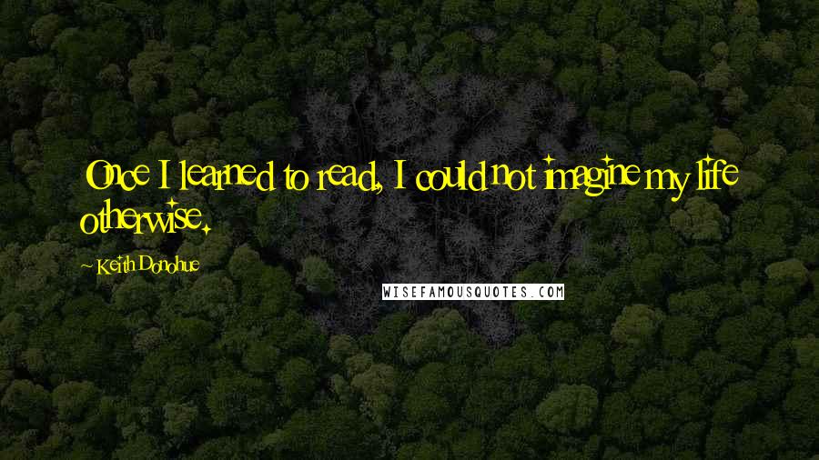 Keith Donohue Quotes: Once I learned to read, I could not imagine my life otherwise.