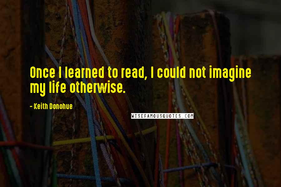 Keith Donohue Quotes: Once I learned to read, I could not imagine my life otherwise.