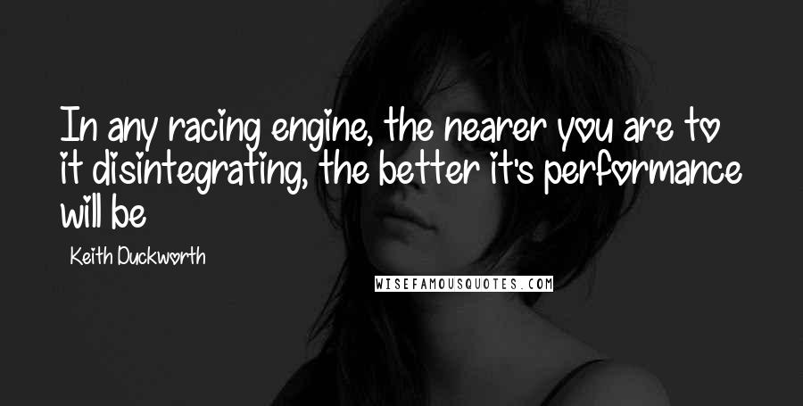 Keith Duckworth Quotes: In any racing engine, the nearer you are to it disintegrating, the better it's performance will be