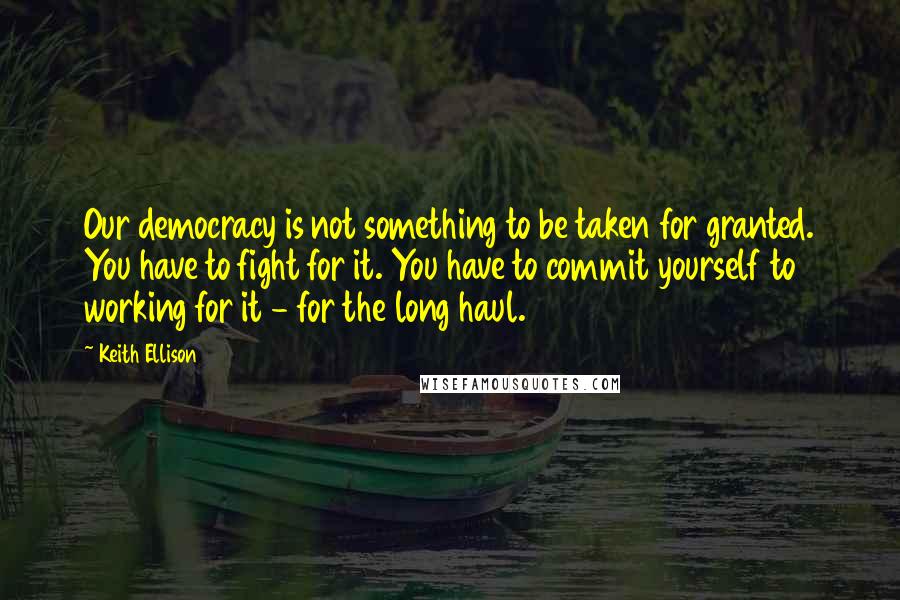 Keith Ellison Quotes: Our democracy is not something to be taken for granted. You have to fight for it. You have to commit yourself to working for it - for the long haul.