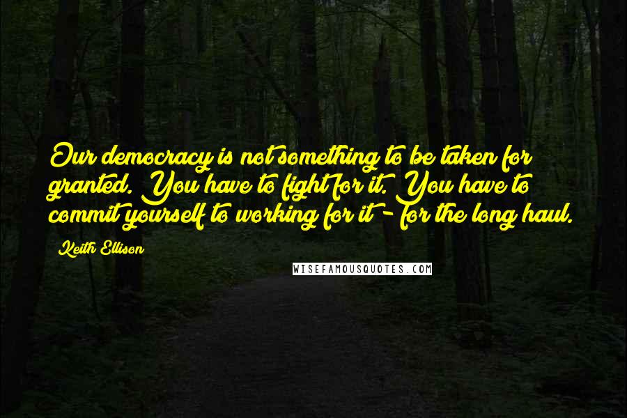 Keith Ellison Quotes: Our democracy is not something to be taken for granted. You have to fight for it. You have to commit yourself to working for it - for the long haul.
