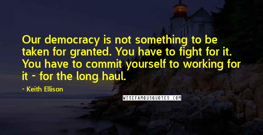 Keith Ellison Quotes: Our democracy is not something to be taken for granted. You have to fight for it. You have to commit yourself to working for it - for the long haul.