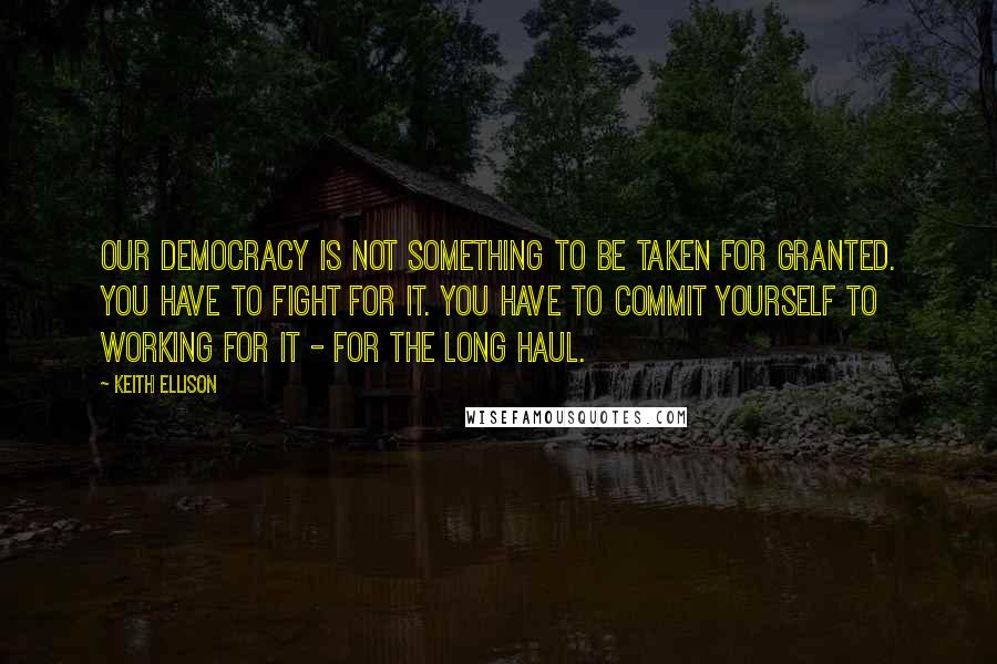 Keith Ellison Quotes: Our democracy is not something to be taken for granted. You have to fight for it. You have to commit yourself to working for it - for the long haul.