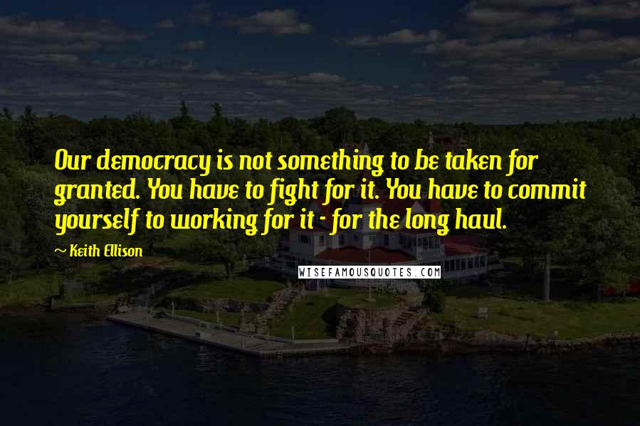 Keith Ellison Quotes: Our democracy is not something to be taken for granted. You have to fight for it. You have to commit yourself to working for it - for the long haul.
