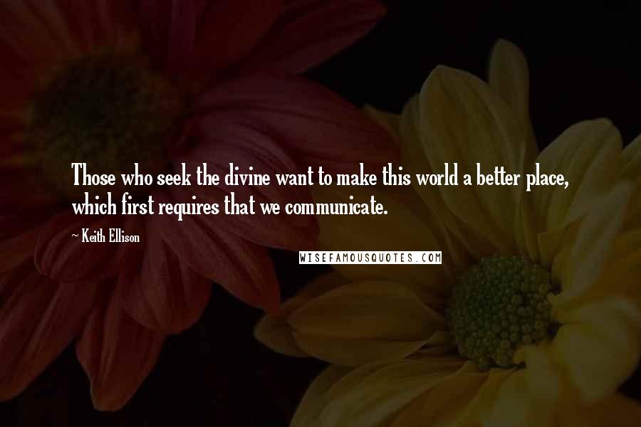 Keith Ellison Quotes: Those who seek the divine want to make this world a better place, which first requires that we communicate.