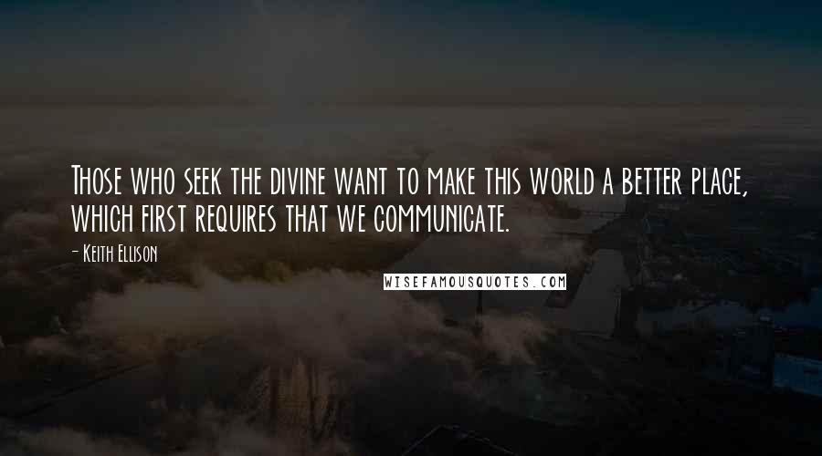 Keith Ellison Quotes: Those who seek the divine want to make this world a better place, which first requires that we communicate.