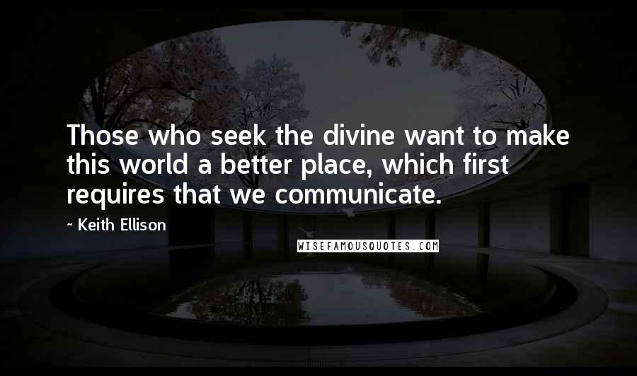 Keith Ellison Quotes: Those who seek the divine want to make this world a better place, which first requires that we communicate.