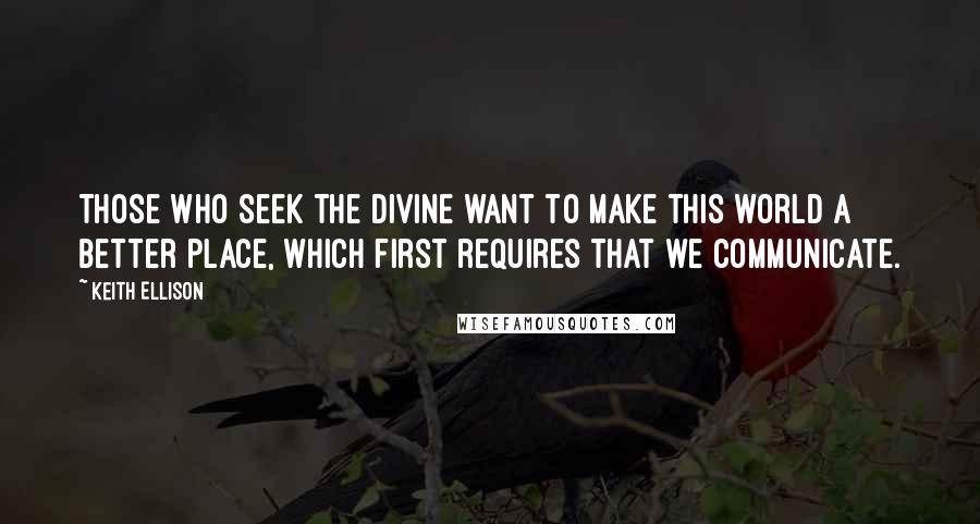 Keith Ellison Quotes: Those who seek the divine want to make this world a better place, which first requires that we communicate.