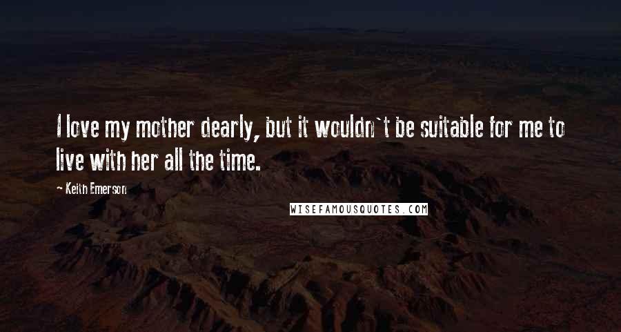 Keith Emerson Quotes: I love my mother dearly, but it wouldn't be suitable for me to live with her all the time.