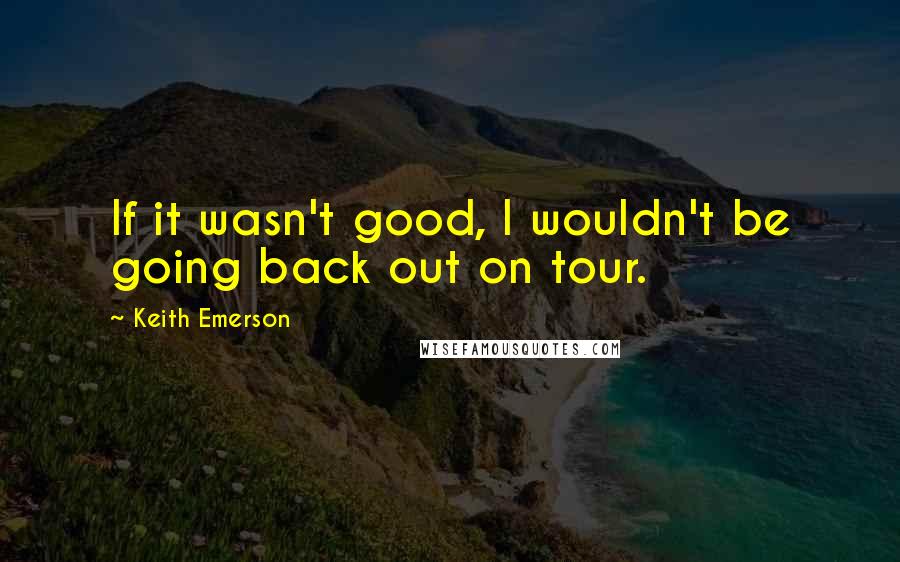 Keith Emerson Quotes: If it wasn't good, I wouldn't be going back out on tour.