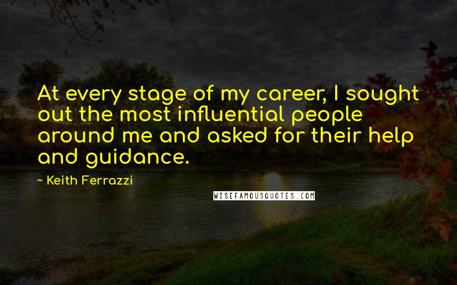 Keith Ferrazzi Quotes: At every stage of my career, I sought out the most influential people around me and asked for their help and guidance.