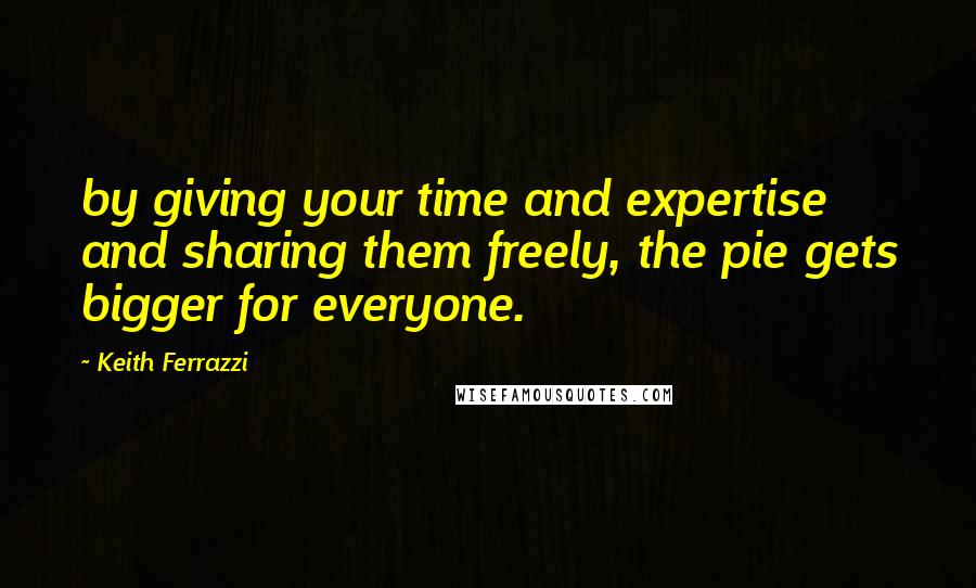 Keith Ferrazzi Quotes: by giving your time and expertise and sharing them freely, the pie gets bigger for everyone.