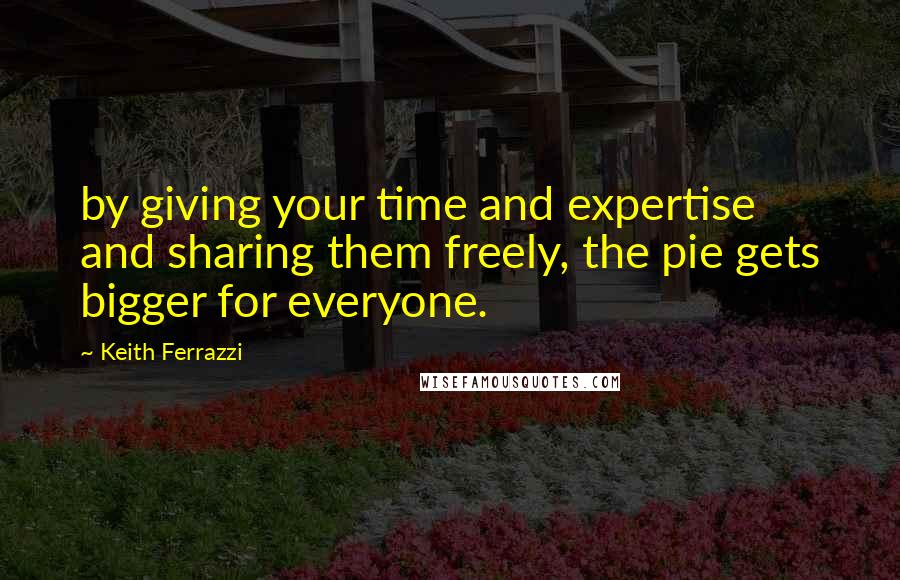 Keith Ferrazzi Quotes: by giving your time and expertise and sharing them freely, the pie gets bigger for everyone.
